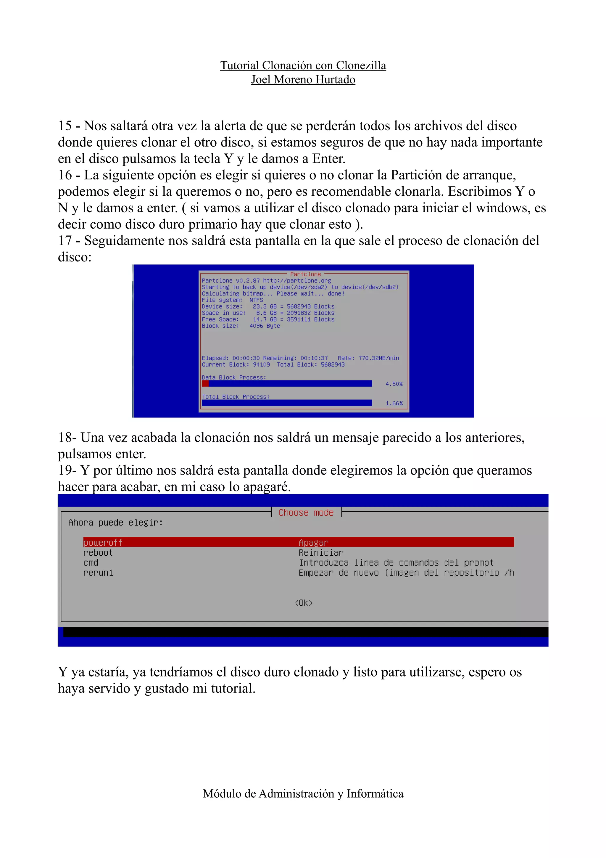 Tutorial Clonación con Clonezilla
Joel Moreno Hurtado
15 - Nos saltará otra vez la alerta de que se perderán todos los archivos del disco
donde quieres clonar el otro disco, si estamos seguros de que no hay nada importante
en el disco pulsamos la tecla Y y le damos a Enter.
16 - La siguiente opción es elegir si quieres o no clonar la Partición de arranque,
podemos elegir si la queremos o no, pero es recomendable clonarla. Escribimos Y o
N y le damos a enter. ( si vamos a utilizar el disco clonado para iniciar el windows, es
decir como disco duro primario hay que clonar esto ).
17 - Seguidamente nos saldrá esta pantalla en la que sale el proceso de clonación del
disco:
18- Una vez acabada la clonación nos saldrá un mensaje parecido a los anteriores,
pulsamos enter.
19- Y por último nos saldrá esta pantalla donde elegiremos la opción que queramos
hacer para acabar, en mi caso lo apagaré.
Y ya estaría, ya tendríamos el disco duro clonado y listo para utilizarse, espero os
haya servido y gustado mi tutorial.
Módulo de Administración y Informática
 