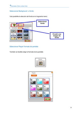 Tutoriales: Cómo utilizar Voki


Seleccionar Background o fondo


Voki posibilita la elección del fondo en el siguiente menú:


                                            Seleccionar
                                               fondo




                                                              O subir una
                                                              imagen de
                                                                 fondo




Seleccionar Player/ formato de pantalla


También es factible elegir el formato de la pantalla:




                                                                            3
 