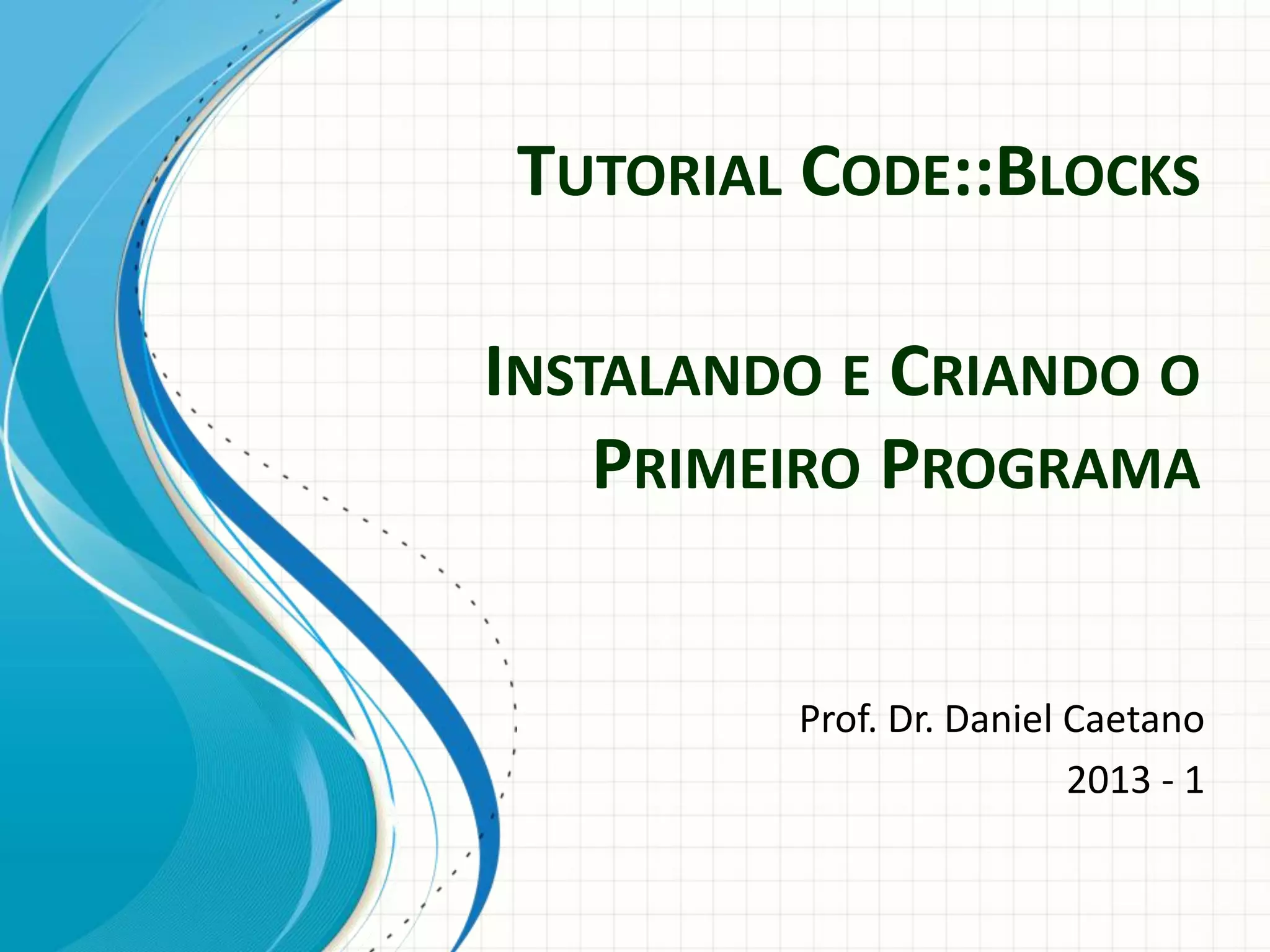 TUTORIAL CODE::BLOCKS
Prof. Dr. Daniel Caetano
2013 - 1
INSTALANDO E CRIANDO O
PRIMEIRO PROGRAMA
 