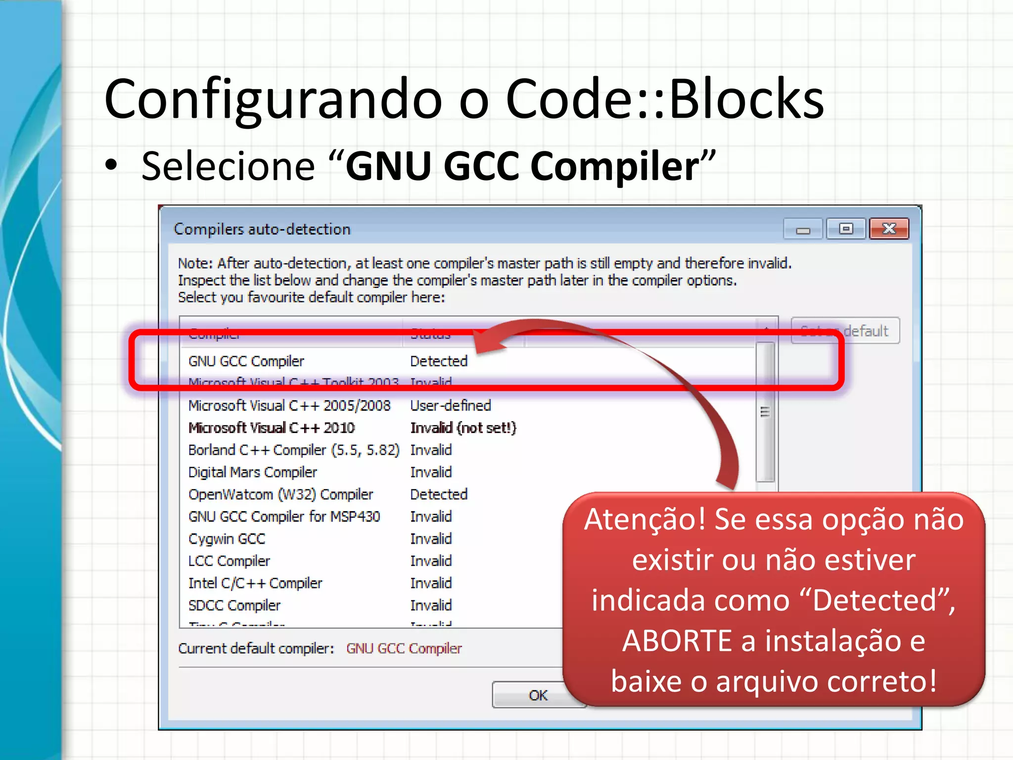 Configurando o Code::Blocks
• Selecione “GNU GCC Compiler”
Atenção! Se essa opção não
existir ou não estiver
indicada como “Detected”,
ABORTE a instalação e
baixe o arquivo correto!
 