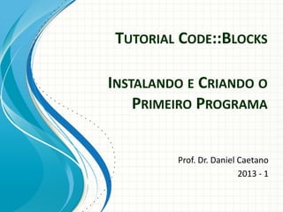 TUTORIAL CODE::BLOCKS
Prof. Dr. Daniel Caetano
2013 - 1
INSTALANDO E CRIANDO O
PRIMEIRO PROGRAMA
 