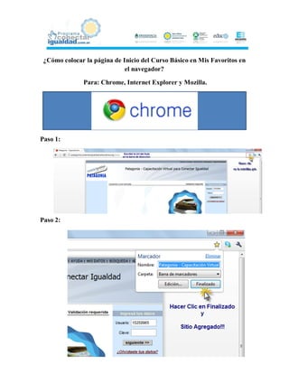 ¿Cómo colocar la página de Inicio del Curso Básico en Mis Favoritos en
                             el navegador?

              Para: Chrome, Internet Explorer y Mozilla.




Paso 1:




Paso 2:
 