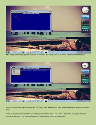 Aquí introducimos lo que queramos poner, yo pondré lo que hemos visto en la unidad 3 de mi materia de cálculo
Una vez introducido el texto, le damos en “File” luego “Exit” y después en “yes” para que se guarde nuestro archivo de
texto.
Ahora para verificar que el archivo que creamos, nos vamos a inicio y nos vamos a dispositivo USB y nos vamos a la
carpeta de la unidad, en la siguiente imagen se muestra que si esta el archivo creado
 