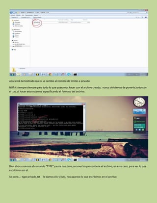 Aquí está demostrado que si se cambio al nombre de límites a privado.
NOTA: siempre siempre para todo lo que queramos hacer con el archivo creado, nunca olvidemos de ponerlo junto con
el .txt, al hacer esto estamos especificando el formato del archivo.
Bien ahora usamos el comando “TYPE” y este nos sirve para ver lo que contiene el archivo, en este caso, para ver lo que
escribimos en el.
Se pone…: type privado.txt le damos clic y listo, nos aparece lo que escribimos en el archivo.
 