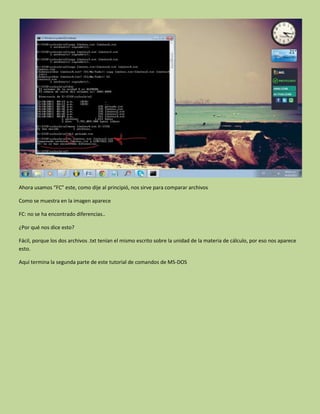 Ahora usamos “FC” este, como dije al principió, nos sirve para comparar archivos
Como se muestra en la imagen aparece
FC: no se ha encontrado diferencias..
¿Por qué nos dice esto?
Fácil, porque los dos archivos .txt tenían el mismo escrito sobre la unidad de la materia de cálculo, por eso nos aparece
esto.
Aquí termina la segunda parte de este tutorial de comandos de MS-DOS
 