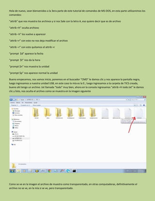 Hola de nuevo, sean bienvenidos a la 3era parte de este tutorial de comandos de MS-DOS, en esta parte utilizaremos los
comandos:
“attrib” que nos muestra los archivos y si nos Sale con la letra A, eso quiere decir que es de archivo
“attrib +h” oculta archivos
“attrib –h” los vuelve a aparecer
“attrib +r” con esto no nos deja modificar el archivo
“attrib –r” con esto quitamos el attrib +r
“prompt $d” aparece la fecha
“prompt $t” nos da la hora
“prompt $n” nos muestra la unidad
“prompt $p” nos aparece normal la unidad
Bueno empecemos, nos vamos inicio, ponemos en el buscador “CMD” le damos clic y nos aparece la pantalla negra,
luego ingresamos a nuestra unidad USB, en este caso la mía es la E:, luego ingresamos a la carpeta de TICS creada,
bueno ahí tengo un archivo .txt llamada “todo” muy bien, ahora en la consola ingresamos “attrib +h todo.txt” le damos
clic y listo, nos oculta el archivo como se muestra en la imagen siguiente
Como se ve en la imagen el archivo de muestra como transparentado, en otras computadoras, definitivamente el
archivo no se ve, en la mía si se ve, pero transparentado.
 