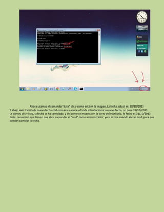 Ahora usamos el comando “date” clic y como está en la imagen, La fecha actual es: 30/10/2013
Y abajo sale: Escriba la nueva fecha <dd-mm-aa> y aquí es donde introducimos la nueva fecha, yo puse 31/10/2013
Le damos clic y listo, la fecha se ha cambiado, y ahí como se muestra en la barra del escritorio, la fecha es 31/10/2013
Nota: recuerden que tienen que abrir o ejecutar el “cmd” como administrador, yo si lo hice cuando abrí el cmd, para que
puedan cambiar la fecha.
 