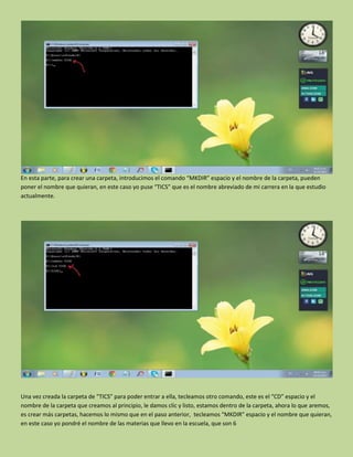 En esta parte, para crear una carpeta, introducimos el comando “MKDIR” espacio y el nombre de la carpeta, pueden
poner el nombre que quieran, en este caso yo puse “TICS” que es el nombre abreviado de mi carrera en la que estudio
actualmente.
Una vez creada la carpeta de “TICS” para poder entrar a ella, tecleamos otro comando, este es el “CD” espacio y el
nombre de la carpeta que creamos al principio, le damos clic y listo, estamos dentro de la carpeta, ahora lo que aremos,
es crear más carpetas, hacemos lo mismo que en el paso anterior, tecleamos “MKDIR” espacio y el nombre que quieran,
en este caso yo pondré el nombre de las materias que llevo en la escuela, que son 6
 