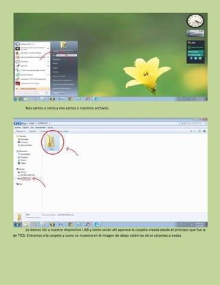 Nos vamos a inicio y nos vamos a nuestros archivos.
Le damos clic a nuestro dispositivo USB y como verán ahí aparece la carpeta creada desde el principio que fue la
de TICS. Entramos a la carpeta y como se muestra en la imagen de abajo están las otras carpetas creadas
 