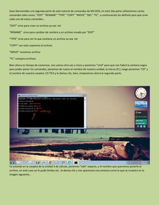 Sean bienvenidos a la segunda parte de este tutorial de comandos de MS-DOS, en esta 2da parte utilizaremos varios
comandos tales como: “EDIT” “RENAME” “TYPE” “COPY” “MOVE” “DEL” “FC”, a continuación les definiré para que sirve
cada uno de estos comandos…
“EDIT” sirve para crear un archivo ya sea .txt
“RENAME” sirve para cambiar de nombre a un archivo creado por “EDIT”
“TYPE” sirve para ver lo que contiene un archivo ya sea .txt
“COPY” con este copiamos el archivo
“MOVE” movemos archivo
“FC” compara archivos
Bien ahora es tiempo de comenzar, nos vamos otra vez a inicio y ponemos “cmd” para que nos habrá la ventana negra
para poder poner los comandos, ponemos de nuevo el nombre de nuestra unidad, la mía es (E:), luego ponemos “CD” y
el nombre de nuestra carpeta: CD TICS y le damos clic, bien, empecemos ahora la segunda parte.
Ya estando en la carpeta de la unidad 3 de cálculo, ponemos “edit” espacio, y el nombre que queramos ponerle al
archivo, en este caso yo le pude limites.txt , le damos clic y nos aparecerá una ventana como la que se muestra en la
imagen siguiente…
 