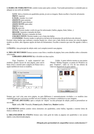 2. BARRA DE FERRAMENTAS: contém ícones para ações comuns. Você pode personalizar o conteúdo para se
adequar ao seu estilo de trabalho

       SAVE: Salva a história em quadrinhos pronta, já com as imagens. Basta escolher o local do salvamento
       PRINT: imprimir
       E-MAIL: mandar via e-mail
       ZOOM IN: para aumenta
       ZOOM OUT: para diminuir
       ZOOM TO FIT: para caber
       FRONT: frente
       BACK: para trás
       STYLE: Permite mudar o estilo do que foi selecionado ( balões, página, fonte, linhas...)
       BIGGER: Aumenta o tamanho da fonte
       SMALLER: Diminui o tamanho da fonte
       COLOR E FONTS :Permite mudar a cor e fonte dos balões
       CUSTOMISE: Permite mudar os aplicativos da barra de ferramentas (de preferência não alterem)
Existem vários botões que realizam a mesma função (ex. clicar com o lado direito do mouse em cima da página
modelo ou efeito, abre algumas opções da barra de ferramentas). Escolha a maneira que mais lhe agrada e mãos a
obra.

3. PÁGINA : área principal de edição onde você compõe/constrói suas páginas

4. ÁREA DE RECURSOS Fornece acesso a suas fotos e modelos de página, bem como detalhes sobre o elemento
selecionado.
        LIBRARIES (BIBLIOTECA): é dividido em duas seções.

        Page Templates: A seção expansível tem                     Folder: A parte inferior mostra as suas pastas
modelos/ painéis layout de uma página, para usá-lo         “Photos” Minhas Imagens, as pastas do Windows na
basta clicar e arrastar para a página em branco tem a      guia “Explorer”, vídeo ao vivo de sua câmera de
opção também de trocar os modelos.                         vídeo (se disponível) na guia capture.




Sempre que você criar uma nova página, na guia Biblioteca é automaticamente revelados e os modelos área
expandida para que você possa escolher um novo modelo, ou começar a estabelecer as suas imagens.
       DETAIL (DETALHE): após a seleção do “objeto” na área principal de edição, pode-se personalizar ao
seu modo.
       Style/ estilo, Fill / Preenche, Frame/quadro, Fonte/letra, Shadow/sombra

5. ELEMENTO também contém vários elementos em quadrinhos, como balões, legendas e mostrar letras de
títulos e efeitos de som

6. ORGANIZADOR DA PÁGINA fornece uma visão geral de todas as páginas em quadrinhos e seu acesso
rápido a uma determinada página.


                                          Obrigada pela oportunidade de compartilhar nossos conhecimentos!!!
 