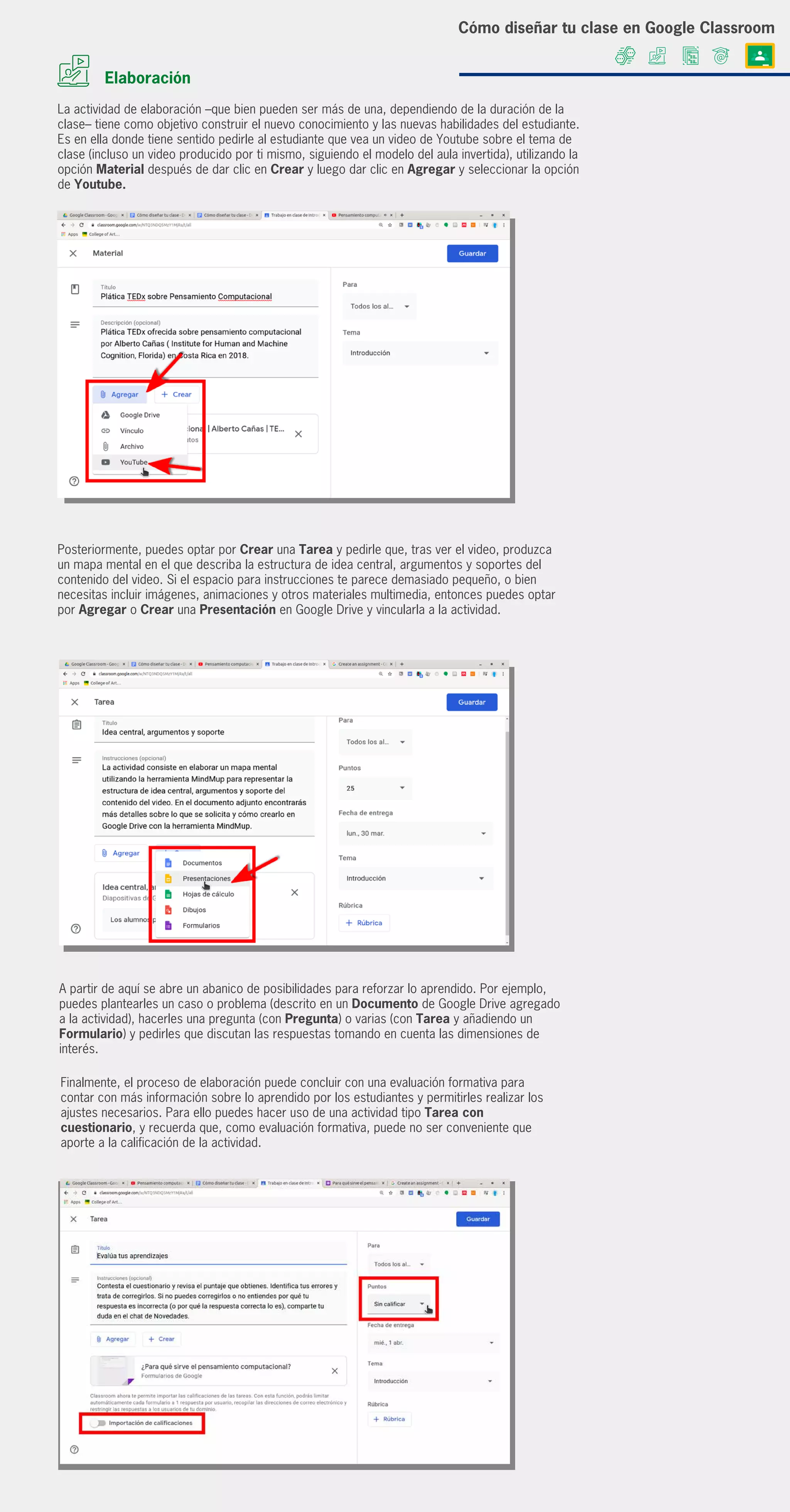 Elaboración
Posteriormente, puedes optar por Crear una Tarea y pedirle que, tras ver el video, produzca
un mapa mental en el que describa la estructura de idea central, argumentos y soportes del
contenido del video. Si el espacio para instrucciones te parece demasiado pequeño, o bien
necesitas incluir imágenes, animaciones y otros materiales multimedia, entonces puedes optar
por Agregar o Crear una Presentación en Google Drive y vincularla a la actividad.
La actividad de elaboración –que bien pueden ser más de una, dependiendo de la duración de la
clase– tiene como objetivo construir el nuevo conocimiento y las nuevas habilidades del estudiante.
Es en ella donde tiene sentido pedirle al estudiante que vea un video de Youtube sobre el tema de
clase (incluso un video producido por ti mismo, siguiendo el modelo del aula invertida), utilizando la
opción Material después de dar clic en Crear y luego dar clic en Agregar y seleccionar la opción
de Youtube.
A partir de aquí se abre un abanico de posibilidades para reforzar lo aprendido. Por ejemplo,
puedes plantearles un caso o problema (descrito en un Documento de Google Drive agregado
a la actividad), hacerles una pregunta (con Pregunta) o varias (con Tarea y añadiendo un
Formulario) y pedirles que discutan las respuestas tomando en cuenta las dimensiones de
interés.
Finalmente, el proceso de elaboración puede concluir con una evaluación formativa para
contar con más información sobre lo aprendido por los estudiantes y permitirles realizar los
ajustes necesarios. Para ello puedes hacer uso de una actividad tipo Tarea con
cuestionario, y recuerda que, como evaluación formativa, puede no ser conveniente que
aporte a la calificación de la actividad.
Cómo diseñar tu clase en Google Classroom
 
