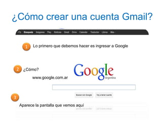 ¿Cómo crear una cuenta Gmail?
Lo primero que debemos hacer es ingresar a Google1
¿Cómo?2
www.google.com.ar
3
Aparece la pantalla que vemos aquí
 