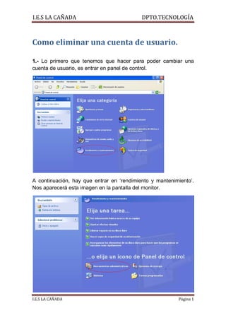 I.E.S LA CAÑADA                            DPTO.TECNOLOGÍA



Como eliminar una cuenta de usuario.

1.- Lo primero que tenemos que hacer para poder cambiar una
cuenta de usuario, es entrar en panel de control.




A continuación, hay que entrar en ‘rendimiento y mantenimiento’.
Nos aparecerá esta imagen en la pantalla del monitor.




I.E.S LA CAÑADA                                          Página 1
 