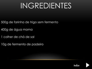 INGREDIENTES 
500g de farinha de trigo sem fermento 
400g de água morna 
1 colher de chá de sal 
10g de fermento de padeiro 
índice 
 