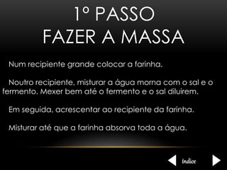 1º PASSO 
FAZER A MASSA 
Num recipiente grande colocar a farinha. 
Noutro recipiente, misturar a água morna com o sal e o 
fermento. Mexer bem até o fermento e o sal diluirem. 
Em seguida, acrescentar ao recipiente da farinha. 
Misturar até que a farinha absorva toda a água. 
índice 
 
