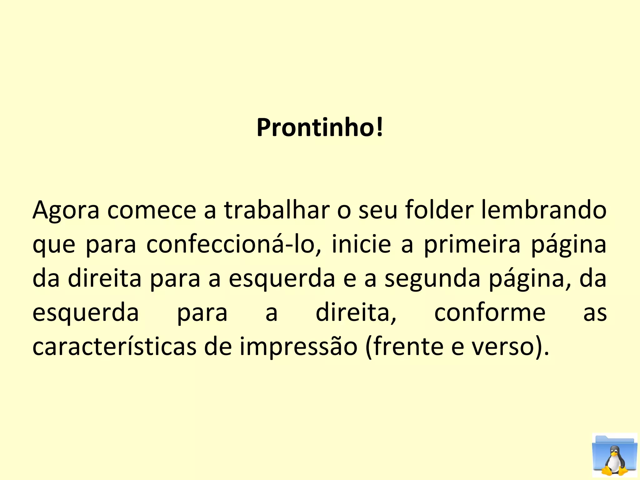 Prontinho!

Agora comece a trabalhar o seu folder lembrando
que para confeccioná-lo, inicie a primeira página
da direita para a esquerda e a segunda página, da
esquerda para a direita, conforme as
características de impressão (frente e verso).
 