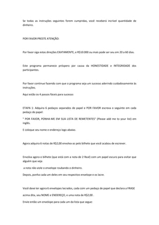 Se todas as instruções seguintes forem cumpridas, você receberá incrível quantidade de
dinheiro.



POR FAVOR PRESTE ATENÇÃO:



Por favor siga estas direções EXATAMENTE, e R$10.000 ou mais pode ser seu em 20 a 60 dias.



Este programa permanece próspero por causa da HONESTIDADE e INTEGRIDADE dos
participantes.



Por favor continue fazendo com que o programa seja um sucesso aderindo cuidadosamente às
instruções.

Aqui estão os 4 passos fáceis para sucesso:



ETAPA 1: Adquira 6 pedaços separados de papel e POR FAVOR escreva o seguinte em cada
pedaço de papel:

" POR FAVOR, PONHA-ME EM SUA LISTA DE REMETENTES" (Please add me to your list) em
inglês.

E coloque seu nome e endereço logo abaixo.



Agora adquira 6 notas de R$2,00 envolva-as pelo bilhete que você acabou de escrever.



Envolva agora o bilhete (que está com a nota de 2 Real) com um papel escuro para evitar que
alguém que veja

a nota não viole o envelope roubando o dinheiro.

Depois, ponha cada um deles em seu respectivo envelope e os lacre.



Você deve ter agora 6 envelopes lacrados, cada com um pedaço de papel que declara a FRASE

acima dita, seu NOME e ENDEREÇO, e uma nota de R$2,00 .

Envie então um envelope para cada um da lista que segue:
 