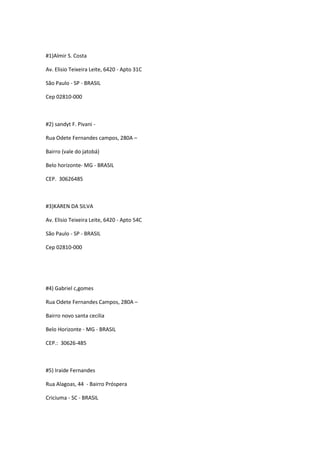 #1)Almir S. Costa

Av. Elisio Teixeira Leite, 6420 - Apto 31C

São Paulo - SP - BRASIL

Cep 02810-000



#2) sandyt F. Pivani -

Rua Odete Fernandes campos, 280A –

Bairro (vale do jatobá)

Belo horizonte- MG - BRASIL

CEP. 30626485



#3)KAREN DA SILVA

Av. Elisio Teixeira Leite, 6420 - Apto 54C

São Paulo - SP - BRASIL

Cep 02810-000




#4) Gabriel c,gomes

Rua Odete Fernandes Campos, 280A –

Bairro novo santa cecilia

Belo Horizonte - MG - BRASIL

CEP.: 30626-485



#5) Iraide Fernandes

Rua Alagoas, 44 - Bairro Próspera

Criciuma - SC - BRASIL
 