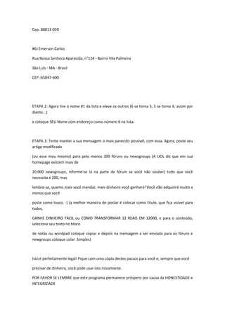 Cep: 88813-020



#6) Emerson Carlos

Rua Nossa Senhora Aparecida, n°124 - Bairro Vila Palmeira

São Luís - MA - Brasil

CEP.:65047-600




ETAPA 2: Agora tire o nome #1 da lista e eleve os outros (6 se torna 5, 5 se torna 4, assim por
diante...)

e coloque SEU Nome com endereço como número 6 na lista.



ETAPA 3: Tente manter a sua mensagem o mais parecido possível, com essa. Agora, poste seu
artigo modificado

(ou esse meu mesmo) para pelo menos 200 fóruns ou newsgroups (A UOL diz que em sua
homepage existem mais de

20.000 newsgroups, informe-se lá na parte de fórum se você não souber) tudo que você
necessita é 200, mas

lembre-se, quanto mais você mandar, mais dinheiro você ganhará! Você não adquirirá muito a
menos que você

poste como louco. :) (a melhor maneira de postar é colocar como título, que fica visível para
todos,

GANHE DINHEIRO FÁCIL ou COMO TRANSFORMAR 12 REAIS EM 12000, e para o conteúdo,
selecione seu texto no bloco

de notas ou wordpad coloque copiar e depois na mensagem a ser enviada para os fóruns e
newgroups coloque colar. Simples)



Isto é perfeitamente legal! Fique com uma cópia destes passos para você e, sempre que você

precisar de dinheiro, você pode usar isto novamente.

POR FAVOR SE LEMBRE que este programa permanece próspero por causa da HONESTIDADE e
INTEGRIDADE
 