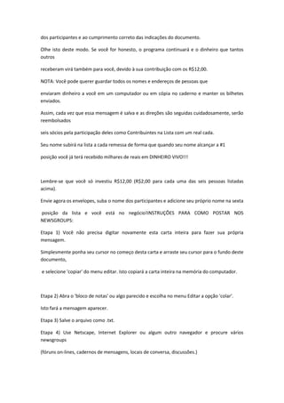 dos participantes e ao cumprimento correto das indicações do documento.

Olhe isto deste modo. Se você for honesto, o programa continuará e o dinheiro que tantos
outros

receberam virá também para você, devido à sua contribuição com os R$12,00.

NOTA: Você pode querer guardar todos os nomes e endereços de pessoas que

enviaram dinheiro a você em um computador ou em cópia no caderno e manter os bilhetes
enviados.

Assim, cada vez que essa mensagem é salva e as direções são seguidas cuidadosamente, serão
reembolsados

seis sócios pela participação deles como Contribuintes na Lista com um real cada.

Seu nome subirá na lista a cada remessa de forma que quando seu nome alcançar a #1

posição você já terá recebido milhares de reais em DINHEIRO VIVO!!!



Lembre-se que você só investiu R$12,00 (R$2,00 para cada uma das seis pessoas listadas
acima).

Envie agora os envelopes, suba o nome dos participantes e adicione seu próprio nome na sexta

posição da lista e você está no negócio!INSTRUÇÕES PARA COMO POSTAR NOS
NEWSGROUPS:

Etapa 1) Você não precisa digitar novamente esta carta inteira para fazer sua própria
mensagem.

Simplesmente ponha seu cursor no começo desta carta e arraste seu cursor para o fundo deste
documento,

e selecione 'copiar' do menu editar. Isto copiará a carta inteira na memória do computador.



Etapa 2) Abra o 'bloco de notas' ou algo parecido e escolha no menu Editar a opção 'colar'.

Isto fará a mensagem aparecer.

Etapa 3) Salve o arquivo como .txt.

Etapa 4) Use Netscape, Internet Explorer ou algum outro navegador e procure vários
newsgroups

(fóruns on-lines, cadernos de mensagens, locais de conversa, discussões.)
 