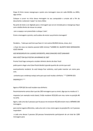 Etapa 5) Entre nesses newsgroups e poste uma mensagem nova em cada MURAL ou AREA,
algo similar.

Coloque o cursor no início dessa mensagem no seu computador e arraste até o fim do
documento e selecione 'copiar' no menu Editar.

Na parte do texto a ser digitado para a mensagem que vai ser enviada para o newsgroup clique
com o botão direito do mouse no campo

com o espaço a ser preenchido e coloque 'colar'.

Envie a mensagem e pronto, você acabou de enviar sua primeira mensagem!



Parabéns... Tudo que você tem que fazer é ir em outros MURAIS (temas, áreas, etc.)

e fazer de novo no máximo possível (200 mínimo) *LEMBRE-SE, QUANTO MAIS MENSAGENS
VOCÊ ENVIAR

AOS NEWSGROUPS OU LUGARES DIFERENTES, MAIS DINHEIRO VOCÊ GANHARÁ!

MAS VOCÊ TEM QUE POSTAR UM MÍNIMO DE 200*

Pronto! Você logo começará a receber dinheiro dentro de dias! Você

pode querer alugar uma Caixa Postal devido à grande quantia de correio que você

eventualmente receberá. Se você deseja ficar anônimo, você pode inventar um nome para
usar,

contanto que o endereço esteja certo para que você receba o dinheiro. * * CONFIRA SEU

ENDEREÇO!!! * *



Agora o POR QUE de você receber esse dinheiro:

Pessimistamente vamos dizer que das 200 mensagens que eu enviei, diga que eu receba só 5

respostas (um exemplo muito baixo). Então receberei R$10,00 com meu nome na posição #6
na carta.

Agora, cada uma das 5 pessoas que há pouco me enviaram R$2,00 enviam mais o MÍNIMO 200
mensagens

para outros lugares diferentes, cada uma com o meu nome agora na posição #5 e só 5 pessoas
respondem

a cada uma dessas 5 pessoas (30 pessoas honestamente participarem de um total de 1200
mensagens para
 