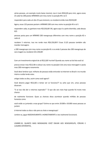 várias pessoas, um exemplo muito baixo mesmo), isso é mais R$50,00 para mim, agora esses
25 cada faz 200 postos MÍNIMOS com meu nome na posição #4 e só 5

respondem para cada um dos 25 que enviaram, eu receberei então mais R$250,00!

Agora, essas 125 pessoas postam o MÍNIMO 200 com meu nome na posição #3 e só 5

respondem cada, eu ganharei mais R$1250,00! OK, agora aqui é a parte divertida, cada dessas
625

pessoas posta para um MÍNIMO 200 newsgroups diferentes com meu nome a posição #2 e
cada só

recebem 5 retornos. Isso me rende mais R$6.250,00!!! Essas 3.125 pessoas também vão
mandar mensagens

a 200 newsgroups com meu nome na posição #1 e se ainda 5 pessoas dos 200 newsgroups de
cara reagem eu receberei $31.250,00!



Com um investimento original de só R$12,00! Incrível! Quando seu nome sai da lista você só

precisa enviar mais R$12.00 e colocar seu nome na posição 6 de uma nova mensagem e posta
mais 200 mensagens novamente.

Você deve lembrar que: milhares de pessoas estão entrando na Internet no Brasil e no mundo
inteiro e estão lendo estes

artigos todos os dias, assim como você agora!!

Você deveria pegar R$12,00 e tentar ver se funciona?? eu acho que sim, umas pessoas
disseram:

"E se isso não der o retornos esperado? " O que são seis reais hoje quando há muito mais
chance

de realmente funcionar. Quais as chances disso acontecer quando milhões de pessoas
honestas como

você estão se juntando a esse grupo? Estima-se que entre 20.000 e 50.000 novas pessoas se
juntem

à Internet todos os dias e vão para os chats e newsgroups!

Lembre-se, jogue RAZOAVELMENTE e HONESTAMENTE e isto realmente funcionará.



LEMBRE-SE, QUANTO MAIS MENSAGENS VOCÊ ENVIAR AOS NEWSGROUPS, FÓRUNS E
LUGARES DIFERENTES,
 
