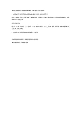 MAIS DINHEIRO VOCÊ GANHARÁ! *** BOA SORTE ***

E APROVEITE BEM TODA A GRANA QUE VOCÊ GANHARÁ!!!!

OBS.:TENHA ABSOLUTA CERTEZA DE QUE ASSIM QUE RECEBER SUA CORRESPONDÊNCIA, IREI
COLOCA-LO(A) EM

MINHA LISTA!

SALVE ESTA PÁGINA OU COPIE ESTE TEXTO PARA VOCÊ,PARA QUE POSSA LER COM MAIS
CALMA, REFLEXÃO

E UTILIZÁ-LA COMO BASE PARA SEU TEXTO!



MUITO OBRIGADO!!! E BOA SORTE AMIGO.

MAMBO PARA TODOS NÓS
 