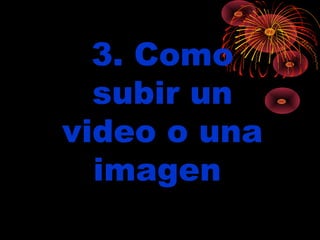 3. Como
  subir un
video o una
  imagen
 