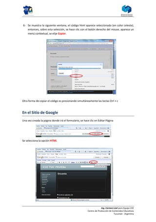 6- Se muestra la siguiente ventana, el código html aparece seleccionado (en color celeste),
   entonces, sobre esta selección, se hace clic con el botón derecho del mouse, aparece un
   menú contextual, se elije Copiar.




Otra forma de copiar el código es presionando simultáneamente las teclas Ctrl + c



En el Sitio de Google
Una vez creada la página donde irá el formulario, se hace clic en Editar Página




Se selecciona la opción HTML




                                                                     Ing. Carmen Leal para Equipo CCE
                                                        Centro de Producción de Contenidos Educativos
                                                                                 Tucumán - Argentina
 