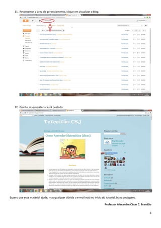 11. Retornamos a área de gerenciamento, clique em visualizar o blog.




    12. Pronto, o seu material está postado.




Espero que esse material ajude, mas qualquer dúvida o e-mail está no inicio do tutorial, boas postagens.

                                                                              Professor Alexandre César C. Brandão

                                                                                                                6
 