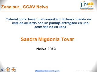 Zona sur_ CCAV Neiva

  Tutorial como hacer una consulta o reclamo cuando no
      está de acuerdo con un puntaje entregado en una
                    actividad no en línea



          Sandra Migdonia Tovar
                    Neiva 2013




                                            FI-GQ-GCMU-004-015 V. 000-27-08-2011
 