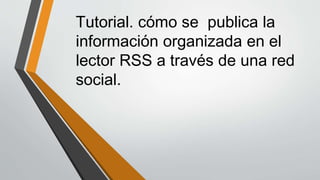 Tutorial. cómo se publica la 
información organizada en el 
lector RSS a través de una red 
social. 
 