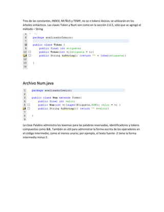 Tres de las constantes, INDEX, MI ÑUS y TEMP, no so n tokens léxicos; se utilizarán en los
árboles sintácticos. Las clases Token y Num son como en la sección 2.6.5, sólo que se agregó el
método – String
Archivo Num.java
La clase Palabra administra los lexemas para las palabras reservadas, identificadores y tokens
compuestos como &&. También es útil para administrar la forma escrita de los operadores en
el código intermedio, como el menos unario; por ejemplo, el texto fuente -2 tiene la forma
intermedia minus 2.
 