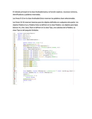 El método principal en la clase AnalizadorLexico, la función explorar, reconoce números,
identificadores y palabras reservadas.
Las líneas 9-13 en la clase AnalizadorLExico reservan las palabras clave seleccionadas.
Las líneas 14-16 reservan lexemas para los objetos definidos en cualquiera otra parte. Los
objetos Palabra.true y Palabra.False se definen en la clase Palabra. Los objetos para tipos
básicos int, char, bool, float se definen en la clase Tipo, una subclase de la Palabra. La
clase Tipo es del paquete Símbolos
 
