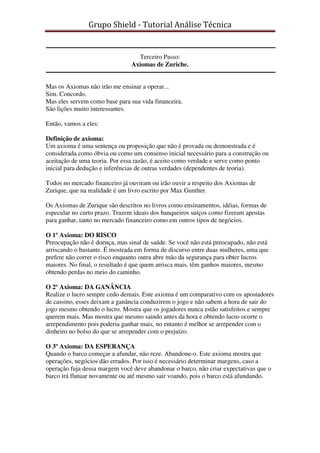 Grupo Shield - Tutorial Análise Técnica


                                 Terceiro Passo:
                               Axiomas de Zuriche.


Mas os Axiomas não irão me ensinar a operar...
Sim. Concordo.
Mas eles servem como base para sua vida financeira.
São lições muito interessantes.

Então, vamos a eles:

Definição de axioma:
Um axioma é uma sentença ou proposição que não é provada ou demonstrada e é
considerada como óbvia ou como um consenso inicial necessário para a construção ou
aceitação de uma teoria. Por essa razão, é aceito como verdade e serve como ponto
inicial para dedução e inferências de outras verdades (dependentes de teoria).

Todos no mercado financeiro já ouviram ou irão ouvir a respeito dos Axiomas de
Zurique, que na realidade é um livro escrito por Max Gunther.

Os Axiomas de Zurique são descritos no livros como ensinamentos, idéias, formas de
especular no curto prazo. Trazem ideais dos banqueiros suíços como fizeram apostas
para ganhar, tanto no mercado financeiro como em outros tipos de negócios.

O 1º Axioma: DO RISCO
Preocupação não é doença, mas sinal de saúde. Se você não está preocupado, não está
arriscando o bastante. É mostrada em forma de discurso entre duas mulheres, uma que
prefere não correr o risco enquanto outra abre mão da segurança para obter lucros
maiores. No final, o resultado é que quem arrisca mais, têm ganhos maiores, mesmo
obtendo perdas no meio do caminho.

O 2º Axioma: DA GANÂNCIA
Realize o lucro sempre cedo demais. Este axioma é um comparativo com os apostadores
de cassino, esses deixam a ganância conduzirem o jogo e não sabem a hora de sair do
jogo mesmo obtendo o lucro. Mostra que os jogadores nunca estão satisfeitos e sempre
querem mais. Mas mostra que mesmo saindo antes da hora e obtendo lucro ocorre o
arrependimento pois poderia ganhar mais, no entanto é melhor se arrepender com o
dinheiro no bolso do que se arrepender com o prejuízo.

O 3º Axioma: DA ESPERANÇA
Quando o barco começar a afundar, não reze. Abandone-o. Este axioma mostra que
operações, negócios dão errados. Por isso é necessário determinar margens, caso a
operação fuja dessa margem você deve abandonar o barco, não criar expectativas que o
barco irá flutuar novamente ou até mesmo sair voando, pois o barco está afundando.
 