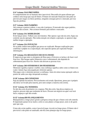 Grupo Shield - Tutorial Análise Técnica

O 4º Axioma: DAS PREVISÕES
O comportamento do ser humano não é previsível. Desconfio de quem afirmar que
conhece uma nesga que seja do futuro. O futuro do mercado financeiro não pode ser
previsto por magos ou falsos profetas, ninguém consegue prever o mercado, por isso
fuja dos profetas.

O 5º Axioma: DOS PADRÕES
Até começar a parecer ordem, o caos não é perigoso. O mercado não segue padrões,
padrões não existem . Não existem fórmulas para definir o mercardo.

O 6º Axioma: DA MOBILIDADE
Evite lançar raízes. Tolhem seus movimentos. Não operar o que não da certo, fugiu seu
controle saia da operação. Não tenha emoção em relação a operação, se aparecer algo
melhor troque a operação.

O 7º Axioma: DA INTUIÇÃO
Só se pode confiar num palpite que possa ser explicado. Busque explicações para
confirmar o palpite ou a especulação, não especule apenas por especular busque
informações.

O 8º Axioma: DA RELIGIÃO E DO OCULTISMO
É improvável que entre os desígnios de Deus para o Universo se inclua o de fazer você
ficar rico. Não busque apóio financeiro com o sobrenatural, não dependa do
sobrenatural para ficar rico. Ilusões não deixam as pessoas ricas.

O 9º Axioma: DO OTIMISMO E DO PESSIMISMO
Otimismo significa esperar o melhor, mas confiança significa saber como se lidará com
o pior. Jamais faça uma jogada por otimismo apenas.
Não jogue com o otimismo procure a confiança. Antes de entrar numa operação saiba os
pontos de saída caso algo inesperado aconteça.

O 10º Axioma: DO CONSENSO
Fuja da opinião da maioria. Provavelmente está errada. Questione, pense por si próprio
não deixe ser levado pela maioria, pois nem sempre a maioria está correta.

O 11º Axioma: DA TEIMOSIA
Se não deu certo da primeira vez, esqueça. Não deu certo, fuja dessa empresa ou
negócio, procure algo que realmente de lucro. Procure um negócio no qual você terá
lucro, esqueça o que deu errado.

O 12º Axioma:DO PLANEJAMENTO
Planejamentos a longo prazo geram a perigosa crença de que o futuro está sob controle.
É importante jamais levar muito a sério os seus planos a longo prazo, nem os de quem
quer que seja.

Como não existe padrão, como é possível jogar, investir no longo prazo. O futuro não é
previsível e não pode ser analisado, não há como planejar algo no longo prazo.
 