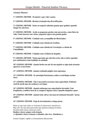 Grupo Shield - Tutorial Análise Técnica

Axiomas Menores

1º AXIOMA MENOR - Só aposte o que valer a pena.

2º AXIOMA MENOR - Resista à tentação das diversificações.

3º AXIOMA MENOR - Entre no negócio sabendo quanto quer ganhar; quando
chegar lá, caia fora.

4º AXIOMA MENOR - Aceite as pequenas perdas com um sorriso, como fatos da
vida. Conte incorrer em várias, enquanto espera um grande ganho.

5º AXIOMA MENOR - Cuidado com a armadilha do Historiador.

6º AXIOMA MENOR - Cuidado com a ilusão do Grafista.

7º AXIOMA MENOR - Cuidado com a ilusão de Correlação e a ilusão de
Causalidade.

8º AXIOMA MENOR - Cuidado com a Falácia do Jogador.

9º AXIOMA MENOR - Numa operação que não deu certo, não se deixe apanhar
por sentimentos como lealdade ou saudade.

10º AXIOMA MENOR - Jamais hesite em sair de um negócio se algo mais atraente
aparecer à sua frente.

11º AXIOMA MENOR - Jamais confunda palpite com esperança.

12º AXIOMA MENOR - Se astrologia funcionasse, todos os astrólogos seriam
ricos.

13º AXIOMA MENOR - Não é necessário exorcizar uma superstição. Podemos
curti-la, desde que ela conheça o seu lugar.

14º AXIOMA MENOR - Jamais embarque nas especulações da moda. Com
freqüência, a melhor hora de se comprar alguma coisa é quando ninguém a quer.

15º AXIOMA MENOR - Jamais tente salvar um mau investimento fazendo ‘’preço
médio’’.

16º AXIOMA MENOR - Fuja de investimentos a longo prazo.

Pode ser que nem todos os Axiomas te interessem, normal isso.
Mas eles são sim uteis para todos que querem começar na bolsa.
Existem neles dicas essenciais como:
Realize o lucro sempre cedo demais.
ou Quando o barco começar a afundar, não reze. Abandone-o.

Leitura simples, rapida e extremamente educacional.
 