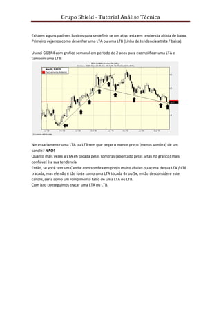 Grupo Shield - Tutorial Análise Técnica


Existem alguns padroes basicos para se definir se um ativo esta em tendencia altista de baixa.
Primeiro vejamos como desenhar uma LTA ou uma LTB (Linha de tendencia altista / baixa):

Usarei GGBR4 com grafico semanal em periodo de 2 anos para exemplificar uma LTA e
tambem uma LTB:




Necessariamente uma LTA ou LTB tem que pegar o menor preco (menos sombra) de um
candle? NAO!
Quanto mais vezes a LTA eh tocada pelas sombras (apontado pelas setas no grafico) mais
confiável é a sua tendencia.
Então, se você tem um Candle com sombra em preço muito abaixo ou acima da sua LTA / LTB
tracada, mas ele não é tão forte como uma LTA tocada 4x ou 5x, então desconsidere este
candle, seria como um rompimento falso de uma LTA ou LTB.
Com isso conseguimos tracar uma LTA ou LTB.
 