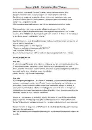 Grupo Shield - Tutorial Análise Técnica

Então aprenda o que é cada tipo de STOP e faça bom proveito de cada um deles.
Seja para vender seu ativo no lucro, seja para sair em um prejuizo controlado.
Ou até mesmo para armar uma compra de um ativo em um preço maior que o atual
(estratégia, iremos mostrar isso mais adiante e é como eu opero, basicamente nunca
comprando a preço de mercado).
Não ignore esta poderosa ferramenta que está em seu HomeBroker para te ajudar.

Os grandes traders não iniciam uma operação pensando quanto vão ganhar.
Eles iniciam as operações pensando quanto PODEM perder se sua manobra não for bem
sucedida. Errar TODOS erram. Eu erro, conheço traders com mais de 20 anos de mercado que
erram. Então, pense... você também vai errar.

Quando iniciarmos a parte de estudo de setups, vocês comecarão a entender como armar um
stop de maneira mais eficiente.
Mas uma forma prática no inicio é pensar:
"Quanto eu aceito perder nesta operacão? 2%? 5%?"
Com a resposta, ative seu STOP.
Ou pelo menos configure seu STOP baseado em algum setup (explicado mais a frente).

STOP LOSS / STOP GAIN

Stop loss
A palavra loss significa perda. Uma ordem de venda stop loss tem como objetivo evitar perdas.
O prazo de validade e o status dessa ordem são controlados e(ou) alterados por você.
Então, ao entrar em um ativo e definir o limite possível de seu prejuízo (digamos que 2% como
exemplo), você já arma o Stop Loss no seu HomeBroker.
Deixe-o armado e siga sempre sua estratégia.

Stop gain
A palavra gain significa ganhar. Uma ordem de venda stop gain tem como objetivo permitir
que suas metas de ganho sejam quantificadas. Pode parecer besteira, mas muitos ignoram
esta ordem. E com isso sempre tentam levar o trade mais adiante quando na verdade já
alcançaram seu real objetivo. Esta ferramenta te garante a venda do ativo ao alcançar seu
objetivo (novamente para seguir a sua estratégia). E também evita o famoso arrependimento
de não ter vendido no lucro e perdido o momento.

Atenha-se a outro aspecto. O verdadeiro objetivo das ordens de controle é acostumá-lo às
pequenas perdas, evitando as grandes (Max Gunther diz isso em seu livro "Os Axiomas de
Zurique"). Quanto você aceita perder ou ganhar é uma pergunta que só você pode responder.

Existem maneiras de programar um STOP através do estudo de Candlesticks, apontando stops
na minima do candle anterior.
Para isso recomendo a leitura de nossos estudos, pois aqui estamos contemplando o básico da
questão.
 