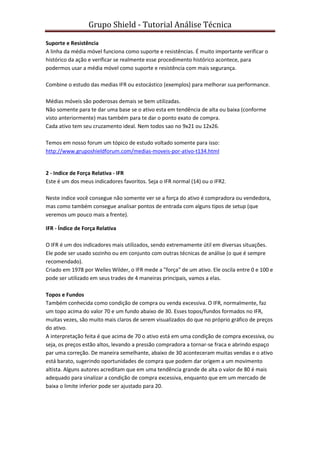 Grupo Shield - Tutorial Análise Técnica

Suporte e Resistência
A linha da média móvel funciona como suporte e resistências. É muito importante verificar o
histórico da ação e verificar se realmente esse procedimento histórico acontece, para
podermos usar a média móvel como suporte e resistência com mais segurança.

Combine o estudo das medias IFR ou estocástico (exemplos) para melhorar sua performance.

Médias móveis são poderosas demais se bem utilizadas.
Não somente para te dar uma base se o ativo esta em tendência de alta ou baixa (conforme
visto anteriormente) mas também para te dar o ponto exato de compra.
Cada ativo tem seu cruzamento ideal. Nem todos sao no 9x21 ou 12x26.

Temos em nosso forum um tópico de estudo voltado somente para isso:
http://www.gruposhieldforum.com/medias-moveis-por-ativo-t134.html


2 - Indice de Força Relativa - IFR
Este é um dos meus indicadores favoritos. Seja o IFR normal (14) ou o IFR2.

Neste indice você consegue não somente ver se a força do ativo é compradora ou vendedora,
mas como também consegue analisar pontos de entrada com alguns tipos de setup (que
veremos um pouco mais a frente).

IFR - Índice de Força Relativa

O IFR é um dos indicadores mais utilizados, sendo extremamente útil em diversas situações.
Ele pode ser usado sozinho ou em conjunto com outras técnicas de análise (o que é sempre
recomendado).
Criado em 1978 por Welles Wilder, o IFR mede a "força" de um ativo. Ele oscila entre 0 e 100 e
pode ser utilizado em seus trades de 4 maneiras principais, vamos a elas.

Topos e Fundos
Também conhecida como condição de compra ou venda excessiva. O IFR, normalmente, faz
um topo acima do valor 70 e um fundo abaixo de 30. Esses topos/fundos formados no IFR,
muitas vezes, são muito mais claros de serem visualizados do que no próprio gráfico de preços
do ativo.
A interpretação feita é que acima de 70 o ativo está em uma condição de compra excessiva, ou
seja, os preços estão altos, levando a pressão compradora a tornar-se fraca e abrindo espaço
par uma correção. De maneira semelhante, abaixo de 30 aconteceram muitas vendas e o ativo
está barato, sugerindo oportunidades de compra que podem dar origem a um movimento
altista. Alguns autores acreditam que em uma tendência grande de alta o valor de 80 é mais
adequado para sinalizar a condição de compra excessiva, enquanto que em um mercado de
baixa o limite inferior pode ser ajustado para 20.
 