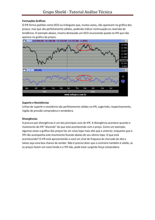 Grupo Shield - Tutorial Análise Técnica

Formações Gráficas
O IFR forma padrões como OCO ou triângulos que, muitas vezes, não aparecem no gráfico dos
preços, mas que são perfeitamente válidos, podendo indicar continuação ou reversão de
tendência. O exemplo abaixo, mostra destacado um OCO anunciando queda no IFR que não
aparece no gráfico de preços.




Suporte e Resistências
Linhas de suporte e resistência são perfeitamente válidas no IFR, sugerindo, respectivamente,
região de pressão compradora e vendedora.

Divergências
A procura por divergências é um dos principais usos do IFR. A divergência acontece quando o
movimento do IFR "discorda" do que está acontecendo com o preço. Como um exemplo,
algumas vezes o gráfico dos preços faz um novo topo mais alto que o anterior, enquanto que o
IFR não acompanha este movimento ficando abaixo de seu último topo. O que está
acontecendo? O IFR está apresentando a você um sinal de fraqueza do mercado de alta e
talvez seja uma boa chance de vender. Não é preciso dizer que o contrário também é válido, se
os preços fazem um novo fundo e o IFR não, pode estar surgindo força compradora.
 
