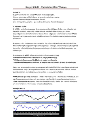Grupo Shield - Tutorial Análise Técnica

3 - MACD
Eu particularmente não utilizo MACD em minhas operações.
Mas eu admito que o MACD é uma ferramenta muito interessante.
Existem traders que operam somente com ela.
Uma forma prática, simples e que eu diria até mesmo eficiente de operar.

O Indicador MACD
O MACD é um indicador popular desenvolvido por Gerald Appel. Embora sua utilização seja
bastante difundida, nem todos conhecem suas verdadeiras características e assim
desperdiçam uma ótima ferramenta técnica. Neste artigo você vai entender como o MACD é
formado e, principalmente, como utilizá-lo como um fiel ajudante no acompanhamento de
tendências.

A primeira coisa a observar sobre o indicador são as informações fornecidas pelo seu nome,
MACD (Moving Average Convergence/Divergence) é uma sigla para convergência/divergência
de médias móveis, já indicando que outros indicadores (médias móveis) são usados em sua
composição.

A construção do MACD utiliza, portanto, três elementos principais:
* Média móvel exponencial de 26 dias do preço (média longa)
* Média móvel exponencial de 12 dias do preços (média curta)
* Média móvel exponencial de 9 dias do próprio MACD (chamada de linha de sinalização)

Agora que temos os elementos, vamos calcular a linha do MACD. Para isso, basta subtraírmos
a média móvel longa (26 dias) da média móvel curta (12 dias). O resultado será um número
que irá oscilar em torno de zero, vamos analisar os possíveis resultados:

* MACD maior que zero: Neste caso a média móvel de 12 dias é maior que a média de 26, isso
significa que as expectativas mais recentes são mais favoráveis para alta que as anteriores.
* MACD menor que zero: Neste cenário a média de 12 dias é menor que a de 26, mostrando
um panorama mais relacionado a uma situação de baixa.

Exemplo: MACD
 