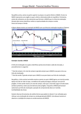 Grupo Shield - Tutorial Análise Técnica


No gráfico acima, vemos na parte superior os preços e na parte inferior o MACD. O zero no
MACD representa uma região na qual a oferta e demanda estão em equilíbrio. Entretanto,
ainda não utilizamos um dos elementos que formam o MACD que é a linha de sinalização.
Através dela iremos identificar melhor as oportunidades de compra e venda.
Sinais de Compra e Venda

A figura abaixo mostra um exemplo do MACD com sua linha de sinalização traçada na Telemar.




Exemplo: Usando o MACD

A linha de sinalização nos ajuda a identificar pontos de entrada e saída do mercado, o
procedimento é o seguinte:

* Sinal de compra: Um sinal de compra é gerado sempre que o MACD cruza para cima sua
linha de sinalização.
* Sinal de venda: É gerado sempre que o MACD cruza para baixo sua linha de sinalização.

No gráfico, a linha vertical vermelha mostra o ponto no qual o MACD gerou um sinal de venda.
Apesar de não ter sido no topo, a tendência de queda prosseguiu ainda por cerca de 20
pregões. A linha verde mostra um sinal de compra, note que o sinal não surge no fundo exato
(embora próximo), neste caso ele demorou dois pregões. Enquanto o MACD permanecer
sobre/sob sua linha de sinalização a posição de compra/venda deve ser mantida.
Confiabilidade dos Sinais

Existem diversas ferramentas de análise técnica que podem (e devem !) ser utilizadas para
reforçar uma sinalização de compra ou venda gerada pelo MACD. Uma dessas maneiras é
observar a condição de compra ou venda excessiva do MACD.
 
