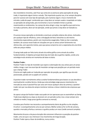 Grupo Shield - Tutorial Análise Técnica

Aos investidores iniciantes, vale frisar que antes de se aventurar pelas operações de swing
trade, é importante algum treino e estudo. Tão importante quanto isso, é ter sempre disciplina
para ter sucesso com esse tipo de operação, pois é preciso seguir a risca o momento de
entrada e saída do papel. Lembrando que o stop deve ser sempre usado e respeitado em todas
as operações de swing trade, pois incrementar o lucro é também limitar as perdas
maximizando os rendimentos. Se o preço do ativo atingir o stop, isso significa que você errou
no trade,e portanto, deve sair da operação, sendo que jamais o stop deve ser baixado ou
tirado.

O sucesso nessas operações se dá devido a eventuais variações atípicas dos ativos, motivados
por qualquer tipo de influência, como a divulgação de fatos relevantes ou até mesmo
movimentos especulativos, porém com movimentos exagerados. Pode-se citar o exemplo,
também, de sucesso nesse trade em situações em que os ativos caíram fortemente nos
últimos dias, sem aparente motivo, para que possa comprá-los com a expectativa de uma forte
volta aos preços médios

O swing trade pode ser feito tanto através da análise gráfica como através da análise
fundamentalista. O objetivo principal deste tipo de trade são os ganhos rápidos, sendo uma
estratégia muito atrativa em momentos de baixa na bolsa.

Position Trader:
Position Trader é o tipo de investidor que espera a valorização dos seus ativos para um prazo
médio a longo, e por isso esse tipo de investidor carrega suas posições por um período maior
que o Swing Trader.
O termo em inglês pode ser traduzido por operador de posição, que significa que ele está
posicionado, parado com os papéis em carteira.

O position trader normalmente utiliza a analise fundamentalista para basear as suas decisões e
eventualmente a análise técnica. Ainda que esta estratégia exige poucos movimentos no
mercado (as vezes é possível ficar por anos sem trocar qualquer ativo da carteira), o position
trader nem por isso deixa de sempre monitorar notícias e checar relatórios das empresas que
possui.

Ao operar setups de Position trader voce pode sim ter operacoes que se assemelham ao Swing
Trade (caso objetivos ou stops se alcancem em um periodo curto), mas a visao sempre sera
voltada no medio / longo prazo (grafico semanal ou mensal).

A analise para Position nao necessita o acompanhamento diario de grafico ou de cotações.
O certo é o acompanhamento uma vez por semana. Melhor ainda se for no fim de semana,
quando o mercado ja fechou a semana e o grafico produz um novo Candle semanal completo.

Movimentos bruscos e de pouca duração não costumam influenciar as posições do position
trader, uma vez que o seu interesse é nos movimentos de longa duração.
Position Trader opera a favor da tendência, nunca contra.
 