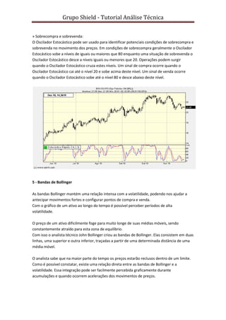 Grupo Shield - Tutorial Análise Técnica


» Sobrecompra e sobrevenda:
O Oscilador Estocástico pode ser usado para identificar potenciais condições de sobrecompra e
sobrevenda no movimento dos preços. Em condições de sobrecompra geralmente o Oscilador
Estocástico sobe a níveis de iguais ou maiores que 80 enquanto uma situação de sobrevenda o
Oscilador Estocástico desce a níveis iguais ou menores que 20. Operações podem surgir
quando o Oscilador Estocástico cruza estes níveis. Um sinal de compra ocorre quando o
Oscilador Estocástico cai até o nível 20 e sobe acima deste nível. Um sinal de venda ocorre
quando o Oscilador Estocástico sobe até o nível 80 e desce abaixo deste nível.




5 - Bandas de Bollinger

As bandas Bollinger mantém uma relação intensa com a volatilidade, podendo nos ajudar a
antecipar movimentos fortes e configurar pontos de compra e venda.
Com o gráfico de um ativo ao longo do tempo é possível perceber períodos de alta
volatilidade.

O preço de um ativo dificilmente foge para muito longe de suas médias móveis, sendo
constantemente atraído para esta zona de equilíbrio.
Com isso o analista técnico John Bollinger criou as bandas de Bollinger. Elas consistem em duas
linhas, uma superior e outra inferior, traçadas a partir de uma determinada distância de uma
média móvel.

O analista sabe que na maior parte do tempo os preços estarão reclusos dentro de um limite.
Como é possível constatar, existe uma relação direta entre as bandas de Bollinger e a
volatilidade. Essa integração pode ser facilmente percebida graficamente durante
acumulações e quando ocorrem acelerações dos movimentos de preços.
 