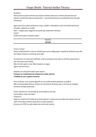 Grupo Shield - Tutorial Análise Técnica

Parabéns...
Neste ponto eu posso afirmar que você já conhece mais que a maioria das pessoas que
operam na bolsa de valores (novamente... excluindo desta lista os profissionais do mercado
financeiro).

Agora que já leu sobre tendencias, stops, candles e indicadores, que tal estudar pontos de
entrada e saída de um trade?
Bom... imagino que chegamos ao ponto que realmente interessa.
Certo?
Então vamos para o próximo passo:

                                           Passo 8:
                                           SETUPS


O que é setup?
Setup simplesmente é o termo utilizado para uma configuração / sequência de fatores que vão
lhe indicar compra ou venda de uma ação.

Se você tiver um setup bem definido, você só comprará uma ação se ela fizer exatamente o
que você quer que ela faça.
Não irá mais operar a toa. Não irá operar as cegas.
Agora você tem base...

Vejamos um setup bem básico para operar:
Comprar no rompimento da máxima do candle anterior
Trabalha-se com o grafico semanal.

Para se efetuar uma compra aguarda-se um candle positivo aparecer no grafico.
Não é recomendado efetuar compra em movimento de baixa, pois o risco de ser stopado
aumenta consideravelmente.

Entao, estamos em um periodo de acumulação ou de alta.
Como aplicar neste mercado?
O basico é:
Pega-se a máxima do Candle da semana anterior e coloca-se uma ordem de compra com um
valor acima desta máxima (seja 0,01 ou 0,02 centavos).
Arma-se um STOP no valor abaixo da minima do mesmo.
 