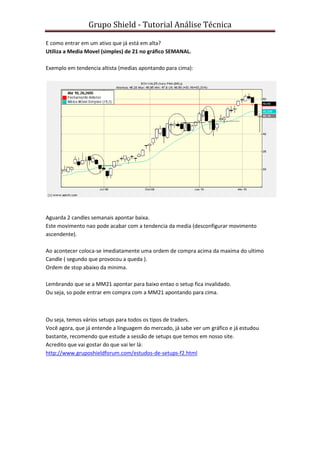 Grupo Shield - Tutorial Análise Técnica

E como entrar em um ativo que já está em alta?
Utiliza a Media Movel (simples) de 21 no gráfico SEMANAL.

Exemplo em tendencia altista (medias apontando para cima):




Aguarda 2 candles semanais apontar baixa.
Este movimento nao pode acabar com a tendencia da media (desconfigurar movimento
ascendente).

Ao acontecer coloca-se imediatamente uma ordem de compra acima da maxima do ultimo
Candle ( segundo que provocou a queda ).
Ordem de stop abaixo da minima.

Lembrando que se a MM21 apontar para baixo entao o setup fica invalidado.
Ou seja, so pode entrar em compra com a MM21 apontando para cima.



Ou seja, temos vários setups para todos os tipos de traders.
Você agora, que já entende a linguagem do mercado, já sabe ver um gráfico e já estudou
bastante, recomendo que estude a sessão de setups que temos em nosso site.
Acredito que vai gostar do que vai ler lá:
http://www.gruposhieldforum.com/estudos-de-setups-f2.html
 