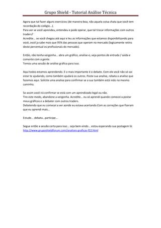 Grupo Shield - Tutorial Análise Técnica

Agora que tal fazer alguns exercícios (de maneira boa, não aquela coisa chata que você tem
recordação do colégio...).
Para ver se você aprendeu, entendeu e pode operar, que tal trocar informações com outros
traders?
Acredite... se você chegou até aqui e leu as informações que estamos disponibilizando para
você, você ja sabe mais que 95% das pessoas que operam no mercado (logicamente retiro
deste percentual os profissionais do mercado).

Então, não tenha vergonha... abra um gráfico, analise-o, veja pontos de entrada / saída e
comente com a gente.
Temos uma sessão de análise gráfica para isso.

Aqui todos estamos aprendendo. E o mais importante é o debate. Com ele você não só vai
estar te ajudando, como também ajudará os outros. Poste sua analise, rebata a analise que
fazemos aqui. Solicite uma analise para confirmar se a sua também está indo no mesmo
caminho.

So assim você irá confirmar se está com um aprendizado legal ou não.
Tire este medo, abandone a vergonha. Acredite... eu só aprendi quando comecei a postar
meus gráficos e a debater com outros traders.
Debatendo que eu comecei a ver aonde eu estava acertando.Com as correções que fizeram
que eu aprendi mais...

Estude... debata...participe...

Segue então a sessão certa para isso... seja bem vindo... estou esperando sua postagem lá:
http://www.gruposhieldforum.com/analises-graficas-f22.html
 