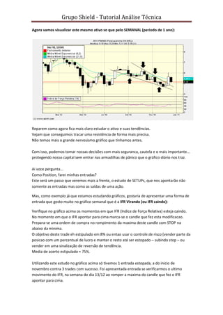 Grupo Shield - Tutorial Análise Técnica

Agora vamos visualizar este mesmo ativo so que pelo SEMANAL (periodo de 1 ano):




Reparem como agora fica mais claro estudar o ativo e suas tendências.
Vejam que conseguimos tracar uma resistência de forma mais precisa.
Não temos mais o grande nervosismo gráfico que tinhamos antes.

Com isso, podemos tomar nossas decisões com mais seguranca, cautela e o mais importante...
protegendo nosso capital sem entrar nas armadilhas de pânico que o gráfico diário nos traz.

Ai voce pergunta...
Como Position, farei minhas entradas?
Este será um passo que veremos mais a frente, o estudo de SETUPs, que nos apontarão não
somente as entradas mas como as saídas de uma ação.

Mas, como exemplo já que estamos estudando gráficos, gostaria de apresentar uma forma de
entrada que gosto muito no gráfico semanal que é a IFR Virando (ou IFR caindo):

Verifique no gráfico acima os momentos em que IFR (Indice de Força Relativa) esteja caindo.
No momento em que o IFR apontar para cima marca-se o candle que fez esta modificacao.
Prepara-se uma ordem de compra no rompimento da maxima deste candle com STOP na
abaixo da minima.
O objetivo deste trade eh estipulado em 8% ou entao usar o controle de risco (vender parte da
posicao com um percentual de lucro e manter o resto até ser estopado – subindo stop – ou
vender em uma sinalização de reversão de tendência.
Media de acerto estipulado = 75%.

Utilizando este estudo no gráfico acima só tivemos 1 entrada estopada, a do inicio de
novembro contra 3 trades com sucesso. Foi apresentada entrada se verificarmos o ultimo
movimento do IFR, na semana do dia 13/12 ao romper a maxima do candle que fez o IFR
apontar para cima.
 